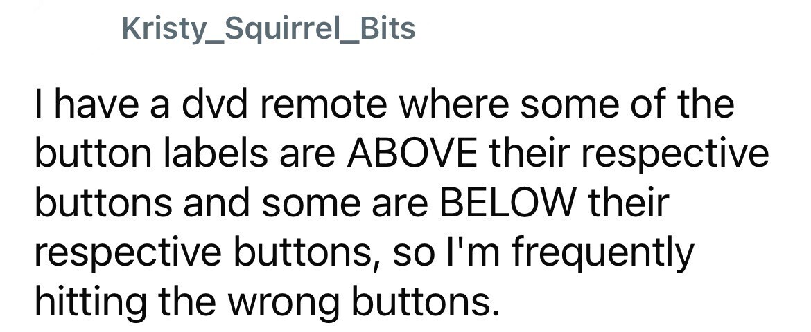 Kristy_Squirrel_Bits I have a dvd remote where some of the button labels are ABOVE their respective buttons and some are BELOW their respective buttons, so I'm frequently hitting the wrong buttons.