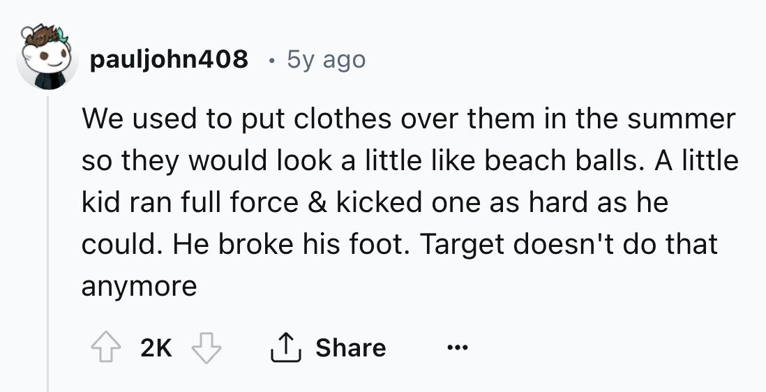 pauljohn408 5y ago We used to put clothes over them in the summer so they would look a little like beach balls. A little kid ran full force & kicked one as hard as he could. Не broke his foot. Target doesn't do that anymore 2K Share ... 