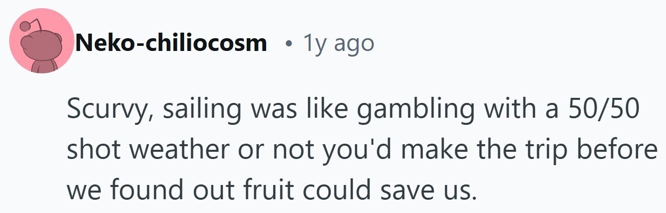 Neko-chiliocosm 1y ago Scurvy, sailing was like gambling with a 50/50 shot weather or not you'd make the trip before we found out fruit could save us.