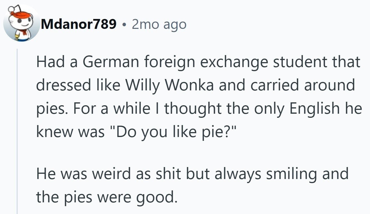 Mdanor789 2mo ago Had a German foreign exchange student that dressed like Willy Wonka and carried around pies. For a while I thought the only English he knew was Do you like pie? Не was weird as shit but always smiling and the pies were good.