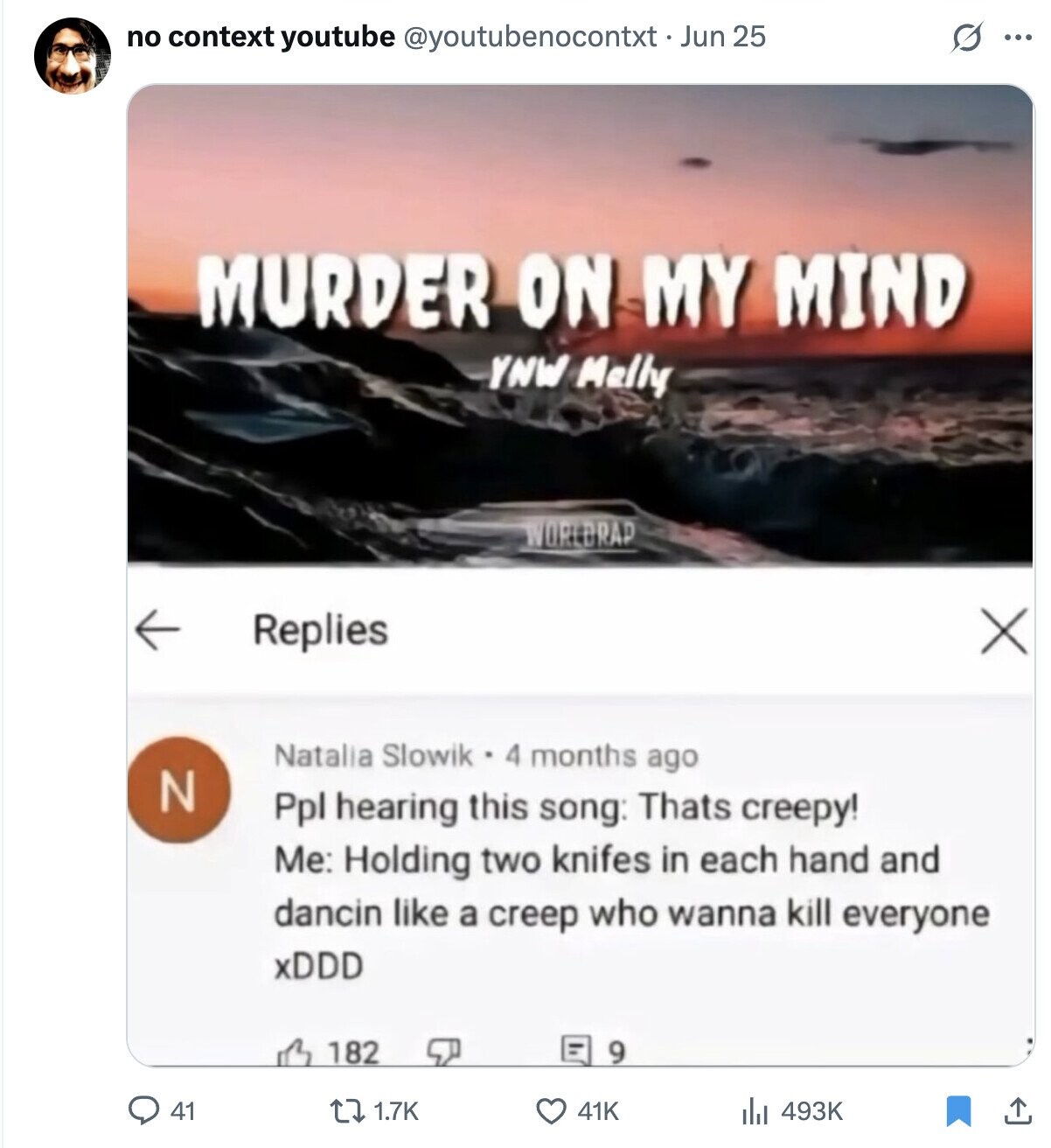 no context youtube @youtubenocontxt-Jun 25 S ... MURDER ON MY MIND YNW Melly WORLDRAP Replies X Natalia Slowik - 4 months ago N Ppl hearing this song: Thats creepy! Me: Holding two knifes in each hand and dancin like a creep who wanna kill everyone xDDD 9 182 493K 41 1.7K 41K