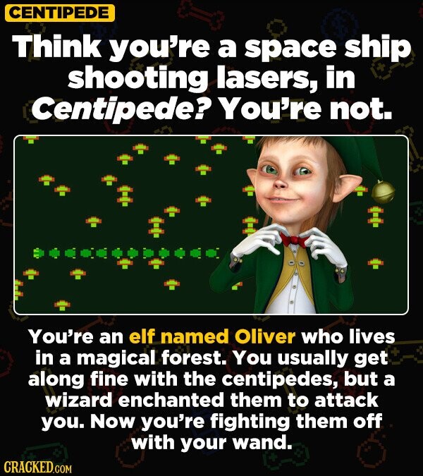 CENTIPEDE Think you're a space ship shooting lasers, in Centipede? You're not. You're an elf named Oliver who lives in a magical forest. You usually get along fine with the centipedes, but a wizard enchanted them to attack you. Now you're fighting them off with your wand. CRACKED.COM
