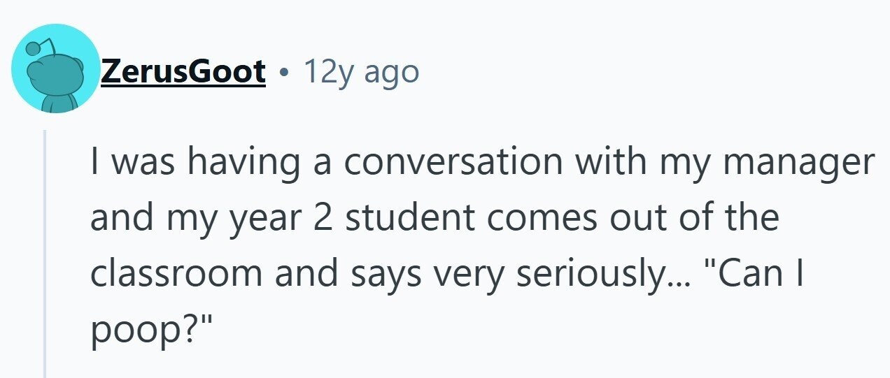 ZerusGoot . 12y ago I was having a conversation with my manager and my year 2 student comes out of the classroom and says very seriously... Can | poop?