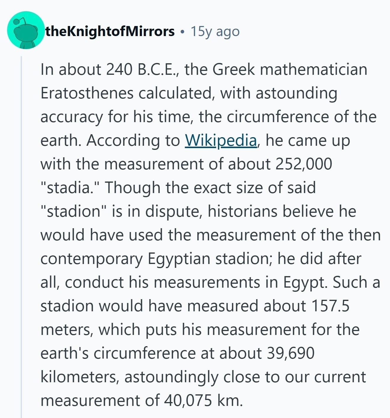 theKnightofMirrors 15y ago In about 240 B.C.E., the Greek mathematician Eratosthenes calculated, with astounding accuracy for his time, the circumference of the earth. According to Wikipedia, he came up with the measurement of about 252,000 stadia. Though the exact size of said stadion is in dispute, historians believe he would have used the measurement of the then contemporary Egyptian stadion; he did after all, conduct his measurements in Egypt. Such a stadion would have measured about 157.5 meters, which puts his measurement for the earth's circumference at about 39,690 kilometers, astoundingly close to our current measurement of 40,075 km. 