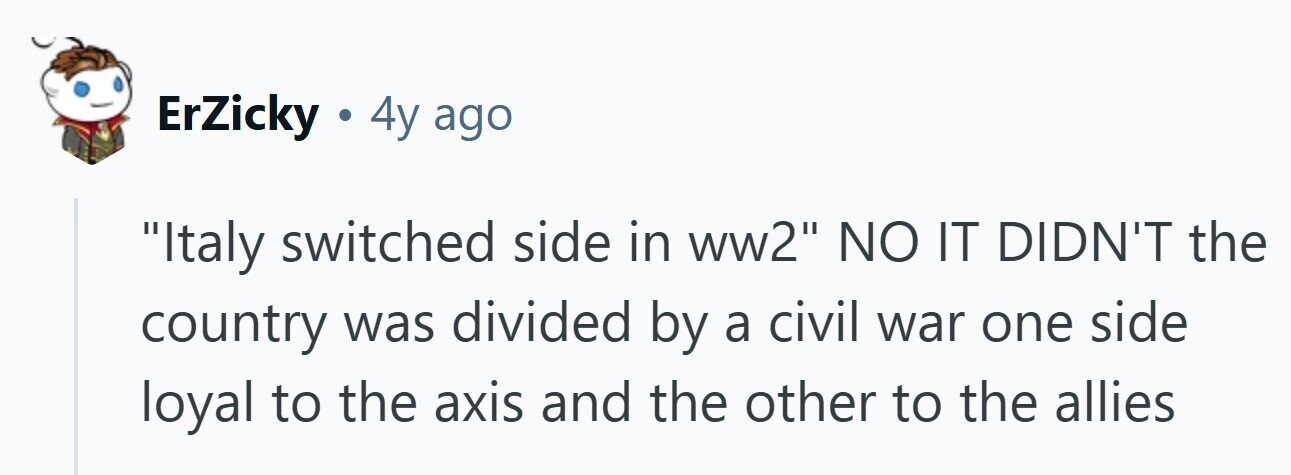 ErZicky . 4y ago Italy switched side in ww2 NO IT DIDN'T the country was divided by a civil war one side loyal to the axis and the other to the allies 