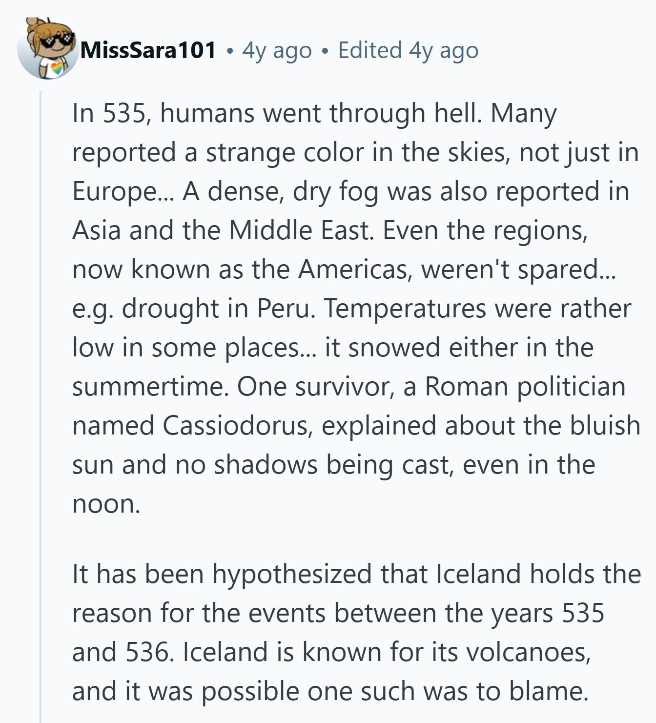 MissSara101 4y ago Edited 4y ago In 535, humans went through hell. Many reported a strange color in the skies, not just in Europe... A dense, dry fog was also reported in Asia and the Middle East. Even the regions, now known as the Americas, weren't spared... e.g. drought in Peru. Temperatures were rather low in some places... it snowed either in the summertime. One survivor, a Roman politician named Cassiodorus, explained about the bluish sun and no shadows being cast, even in the noon. It has been hypothesized that Iceland holds the reason for the events between the years