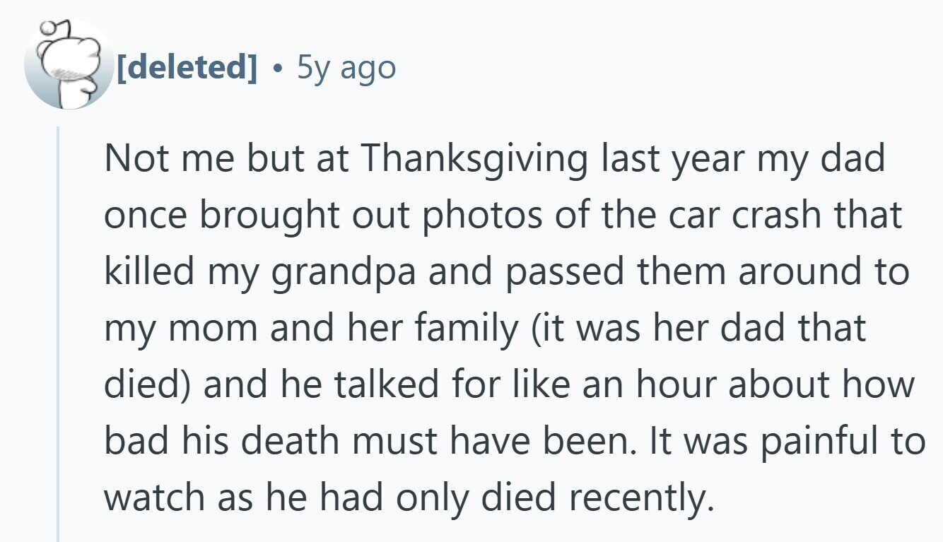 . 5y ago Not me but at Thanksgiving last year my dad once brought out photos of the car crash that killed my grandpa and passed them around to my mom and her family (it was her dad that died) and he talked for like an hour about how bad his death must have been. It was painful to watch as he had only died recently.