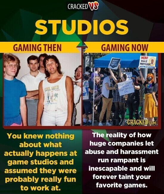 CRACKED VS STUDIOS GAMING THEN GAMING NOW NERF MALE PRIVILEGE USA FIGHT First Ch CRACKED.COM The reality of how You knew nothing huge companies let about what abuse and harassment actually happens at run rampant is game studios and inescapable and will assumed they were forever taint your probably really fun favorite games. to work at.