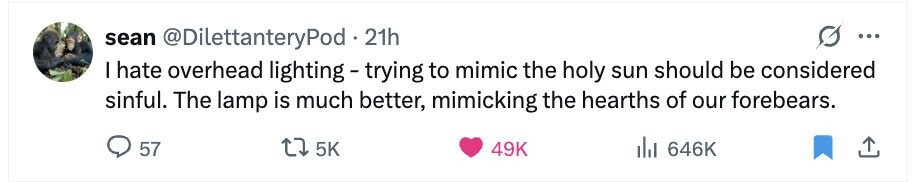 sean @DilettanteryPod 21h ... I hate overhead lighting - trying to mimic the holy sun should be considered sinful. The lamp is much better, mimicking the hearths of our forebears. 57 5K 49K del 646K