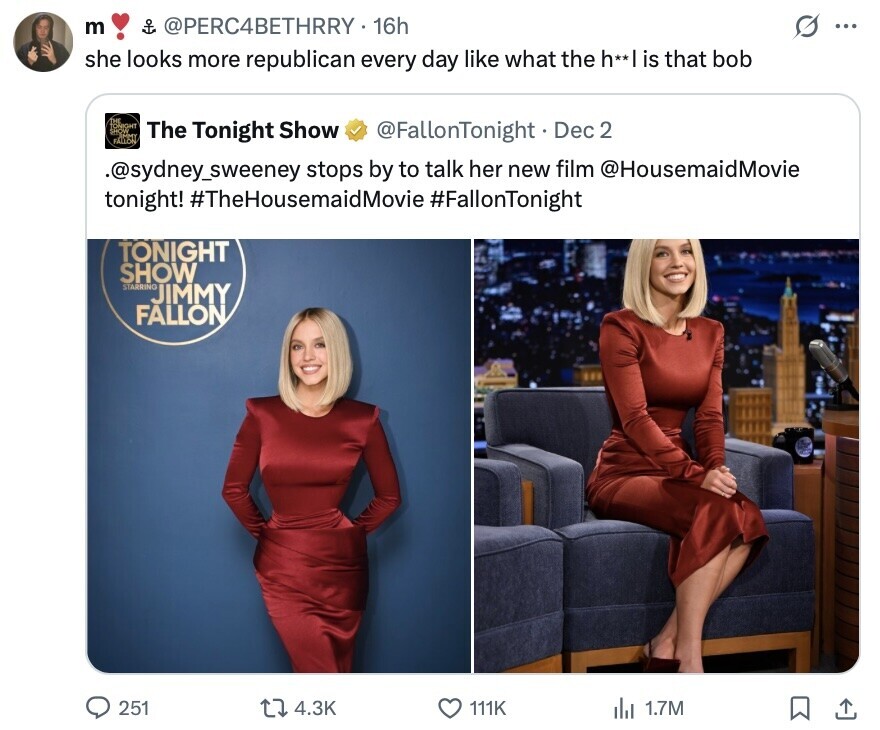 m of @PERC4BETHRRY 16h O ... she looks more republican every day like what the h**| is that bob The Tonight Show @FallonTonight Dec 2 FALLON .@sydney_sweeney stops by to talk her new film @HousemaidMovie tonight! #TheHousemaidMovie #FallonTonight TONIGHT SHOW STARRING JIMMY FALLON 251 4.3K 111K 1.7M 