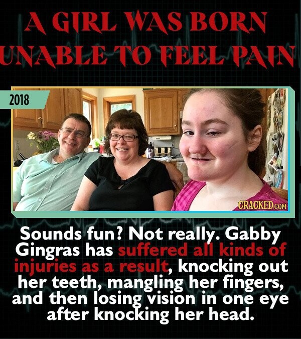 A GIRL WAS BORN UNABLE TO FEEL PAIN 2018 CRACKED COM Sounds fun? Not really. Gabby Gingras has suffered all kinds of injuries as a result, knocking out her teeth, mangling her fingers, and then losing vision in one eye after knocking her head.