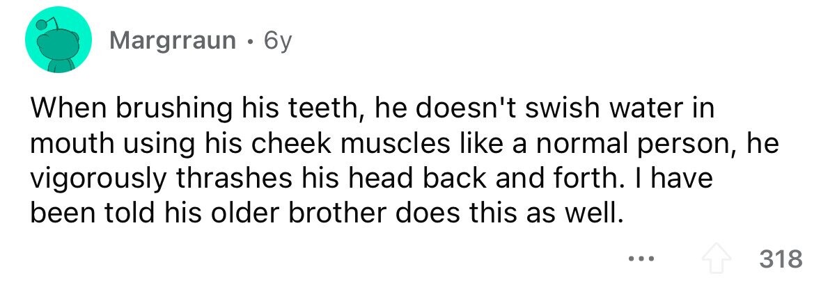Margrraun . 6 6y When brushing his teeth, he doesn't swish water in mouth using his cheek muscles like a normal person, he vigorously thrashes his head back and forth. I have been told his older brother does this as well. ... 318