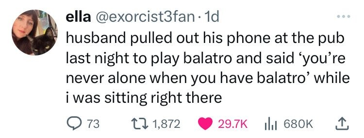 ella @exorcist3fan 1d ... husband pulled out his phone at the pub last night to play balatro and said 'you're never alone when you have balatro' while i i was sitting right there 73 1,872 29.7K 680K