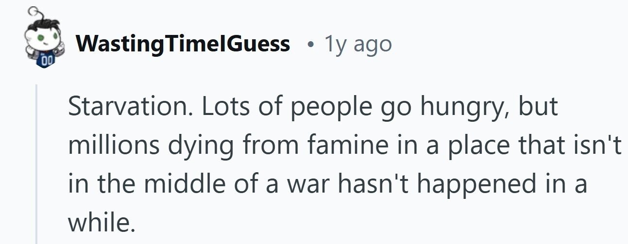 WastingTimelGuess . 1y ago 00 Starvation. Lots of people go hungry, but millions dying from famine in a place that isn't in the middle of a war hasn't happened in a while.