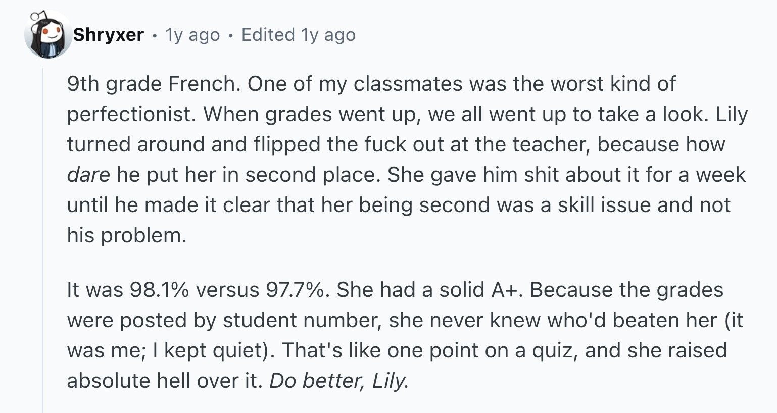 Shryxer . 1y ago 0 Edited 1y ago 9th grade French. One of my classmates was the worst kind of perfectionist. When grades went up, we all went up to take a look. Lily turned around and flipped the fuck out at the teacher, because how dare he put her in second place. She gave him shit about it for a week until he made it clear that her being second was a skill issue and not his problem. It was 98.1% versus 97.7%. She had a solid A+. Because the grades were posted by student number, she never knew