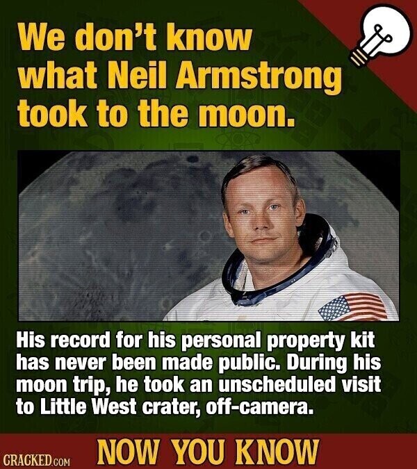 We don't know what Neil Armstrong took to the moon. His record for his personal property kit has never been made public. During his moon trip, he took an unscheduled visit to Little West crater, off-camera. NOW YOU KNOW CRACKED.COM