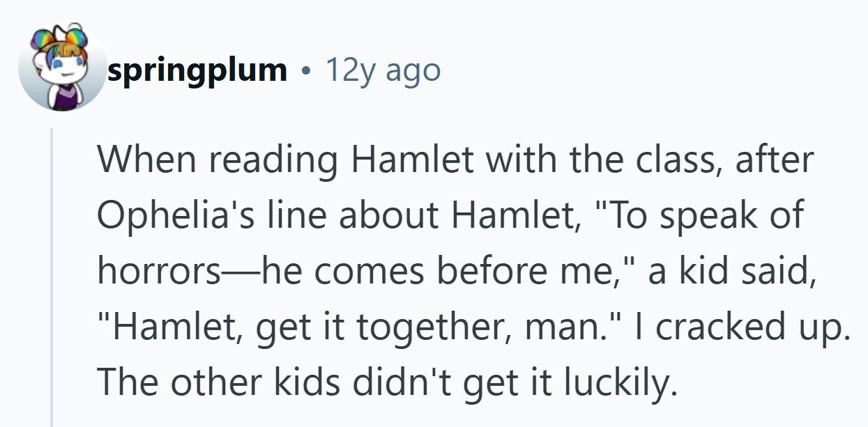springplum . 12y ago When reading Hamlet with the class, after Ophelia's line about Hamlet, To speak of horrors-he comes before me, a kid said, Hamlet, get it together, man. I cracked up. The other kids didn't get it luckily.