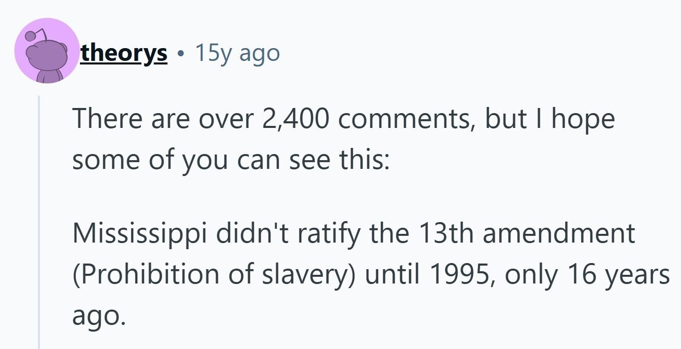 theorys 15y ago There are over 2,400 comments, but I hope some of you can see this: Mississippi didn't ratify the 13th amendment (Prohibition of slavery) until 1995, only 16 years ago. 