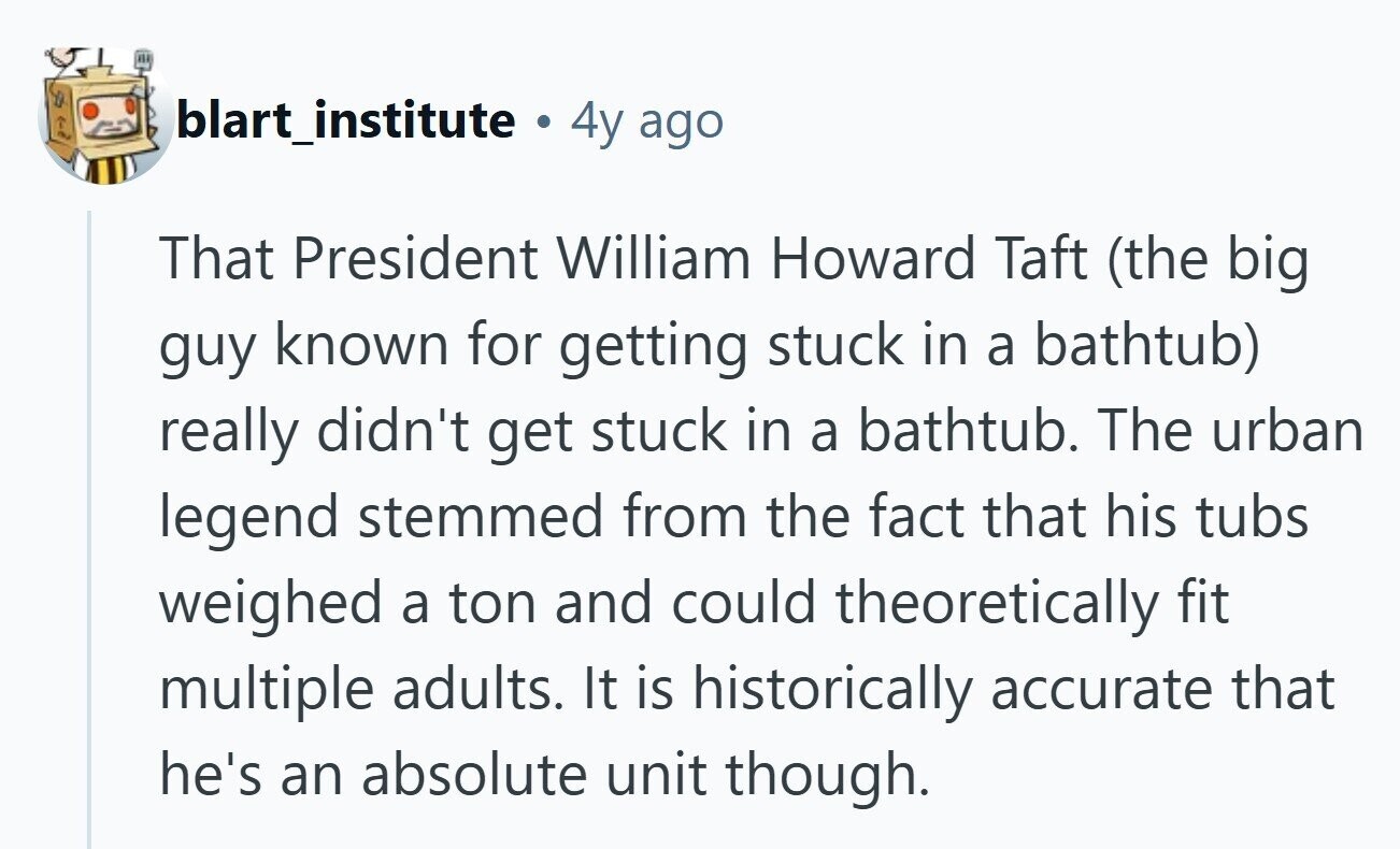 blart_institute a 4y ago That President William Howard Taft (the big guy known for getting stuck in a bathtub) really didn't get stuck in a bathtub. The urban legend stemmed from the fact that his tubs weighed a ton and could theoretically fit multiple adults. It is historically accurate that he's an absolute unit though. 