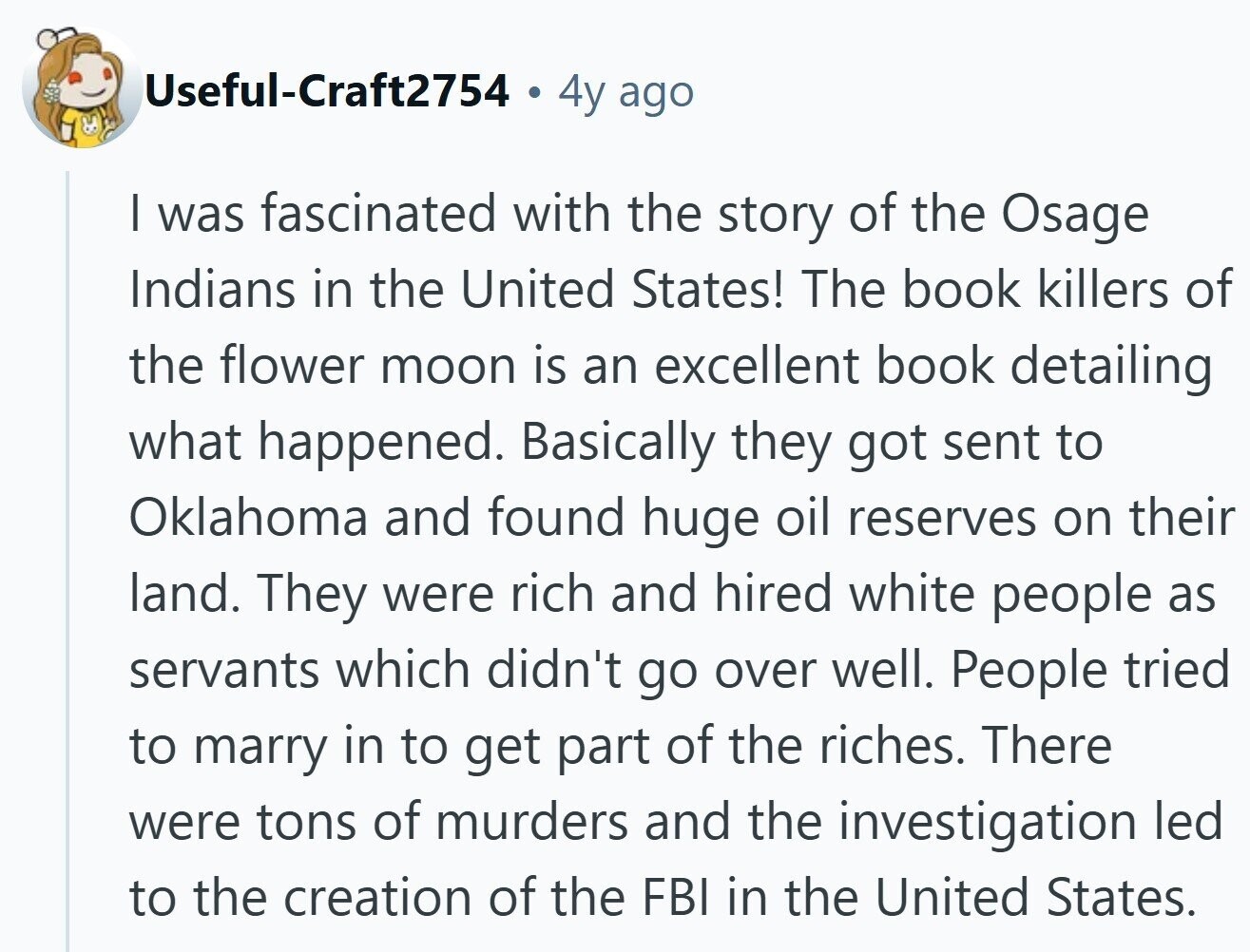 Useful-Craft2754 4y ago | was fascinated with the story of the Osage Indians in the United States! The book killers of the flower moon is an excellent book detailing what happened. Basically they got sent to Oklahoma and found huge oil reserves on their land. They were rich and hired white people as servants which didn't go over well. People tried to marry in to get part of the riches. There were tons of murders and the investigation led to the creation of the FBI in the United States.