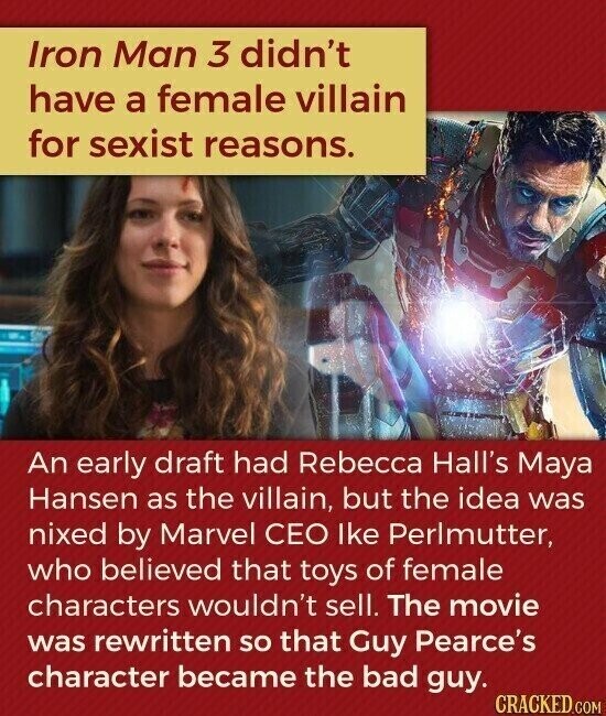 Iron Man 3 didn't have a female villain for sexist reasons. An early draft had Rebecca Hall's Maya Hansen as the villain, but the idea was nixed by Marvel CEO lke Perlmutter, who believed that toys of female characters wouldn't sell. The movie was rewritten so that Guy Pearce's character became the bad guy. CRACKED.COM