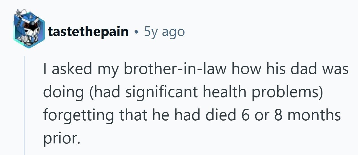 tastethepain . 5y ago I asked my brother-in-law how his dad was doing (had significant health problems) forgetting that he had died 6 or 8 months prior.
