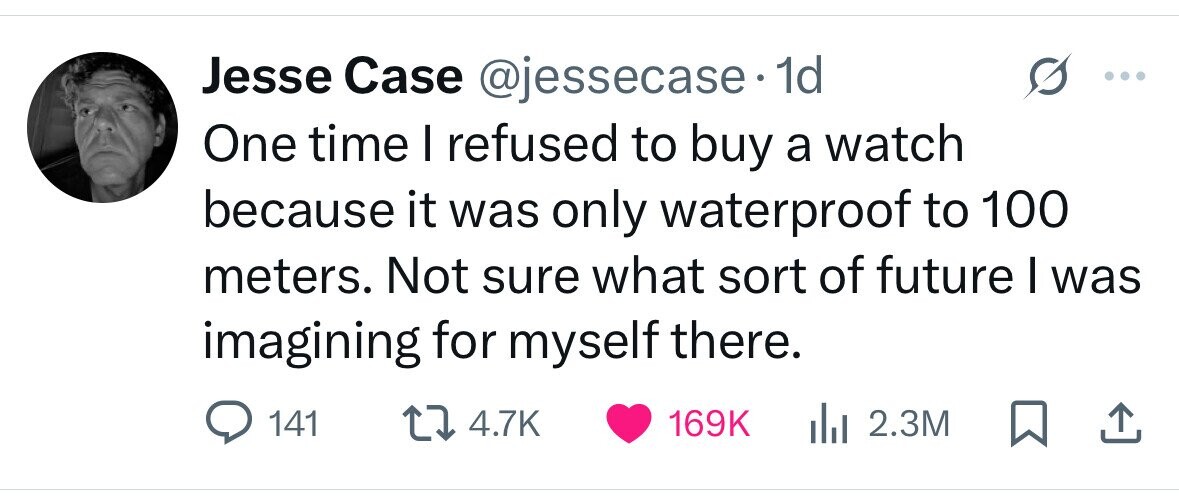 Jesse Case @jessecase.1 1d One time I refused to buy a watch because it was only waterproof to 100 meters. Not sure what sort of future I was imagining for myself there. 141 4.7K 169K 2.3M 