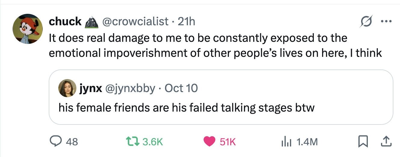 chuck @crowcialist.2 21h ... It does real damage to me to be constantly exposed to the emotional impoverishment of other people's lives on here, I think jynx @jynxbby Oct 10 his female friends are his failed talking stages btw 48 3.6K 51K del 1.4M 