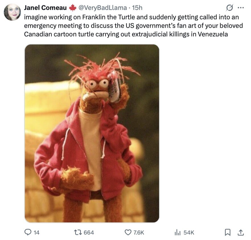Janel Comeau @VeryBadLlama 15h s ... imagine working on Franklin the Turtle and suddenly getting called into an emergency meeting to discuss the US government's fan art of your beloved Canadian cartoon turtle carrying out extrajudicial killings in Venezuela 14 664 7.6K 54K 