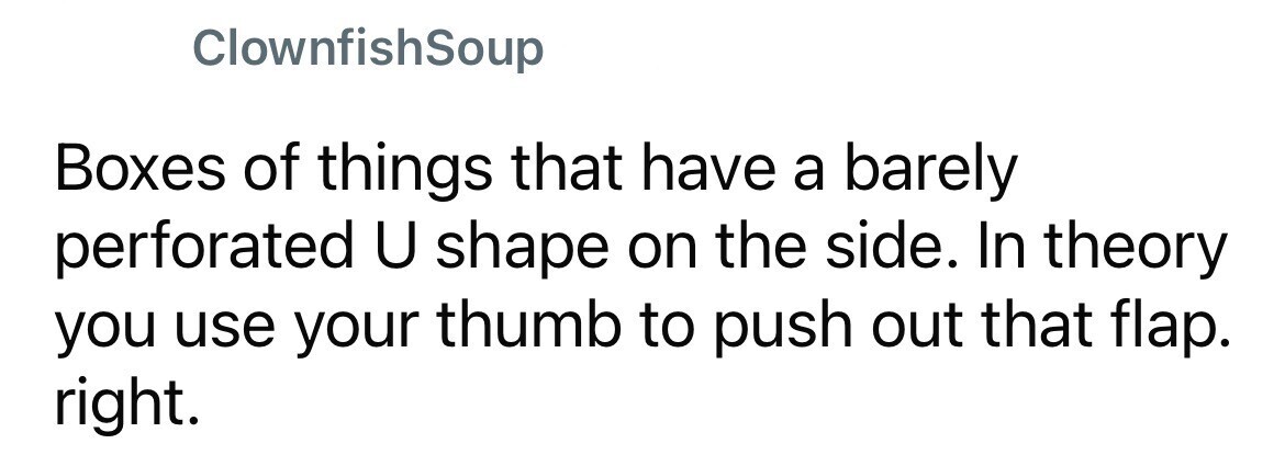 ClownfishSoup Boxes of things that have a barely perforated U shape on the side. In theory you use your thumb to push out that flap. right.