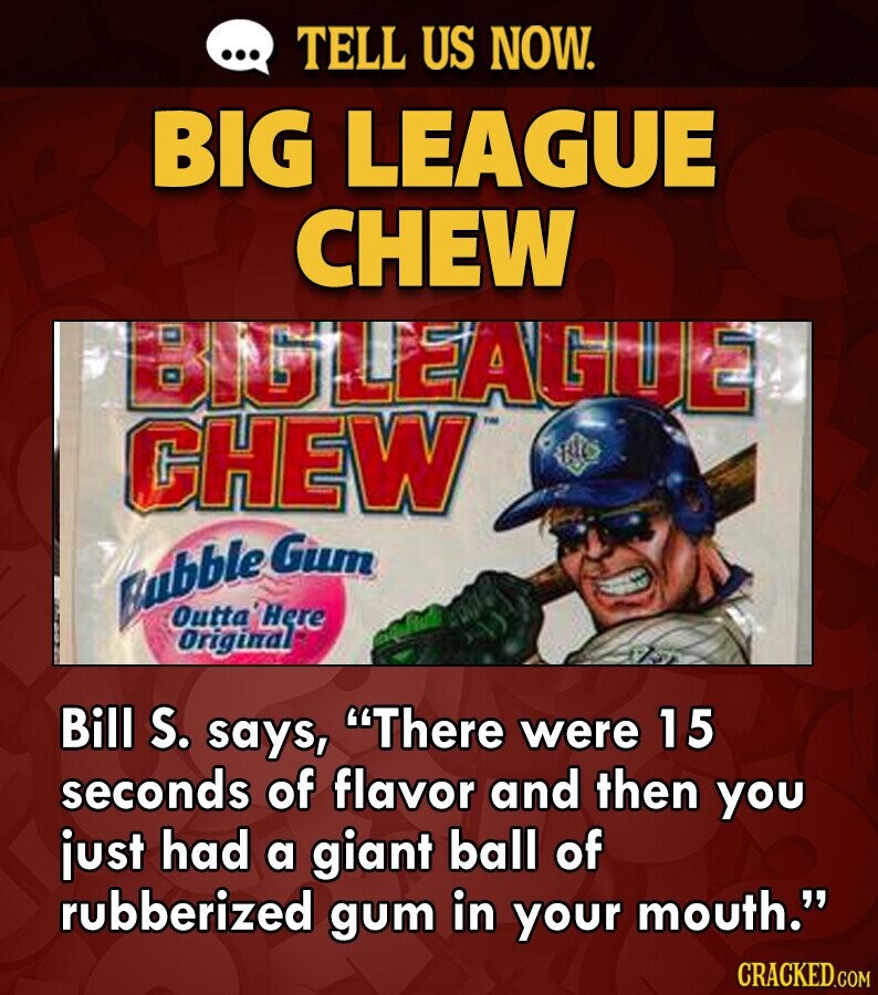 ... TELL US NOW. BIG LEAGUE CHEW BIGLEAGUE CHEW Bubble Gum Outta 'Here Original Bill S. says, There were 15 seconds of flavor and then you just had a giant ball of rubberized gum in your mouth. CRACKED.COM