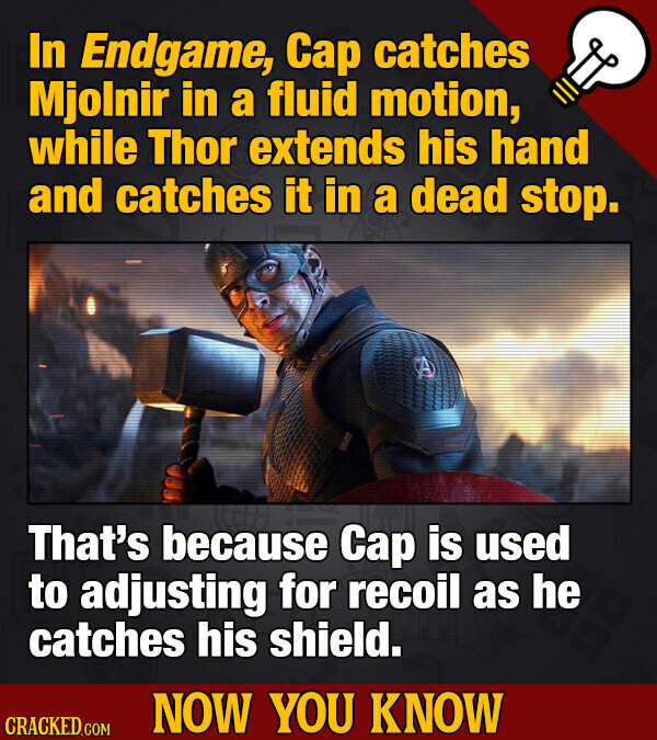 In Endgame, Cap catches Mjolnir in a fluid motion, while Thor extends his hand and catches it in a dead stop. That's because Cap is used to adjusting for recoil as he catches his shield. NOW YOU KNOW CRACKED.COM