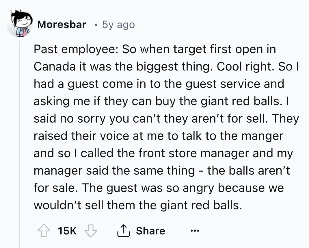 Moresbar 5y ago Past employee: So when target first open in Canada it was the biggest thing. Cool right. So I had a guest come in to the guest service and asking me if they can buy the giant red balls. I said no sorry you can't they aren't for sell. They raised their voice at me to talk to the manger and so I called the front store manager and my manager said the same thing - the balls aren't for sale. The guest was so angry because we wouldn't sell them the giant red balls. 15K Share ... 