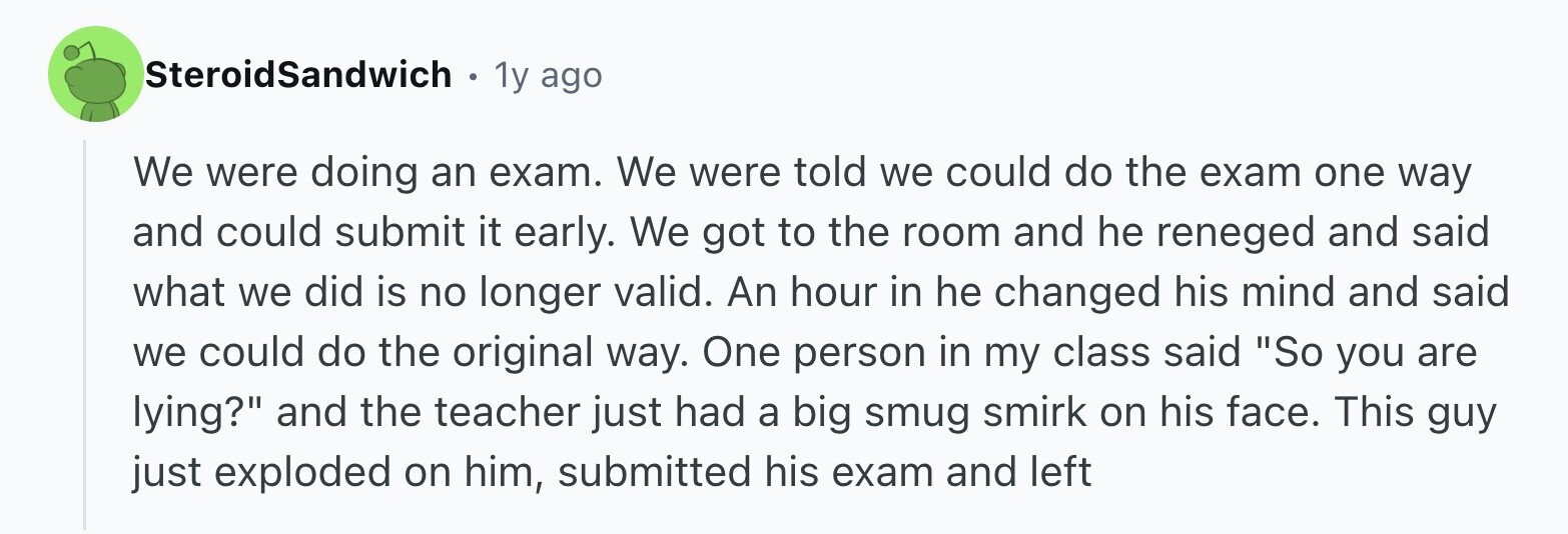 SteroidSandwich . 1y ago We were doing an exam. We were told we could do the exam one way and could submit it early. We got to the room and he reneged and said what we did is no longer valid. An hour in he changed his mind and said we could do the original way. One person in my class said So you are lying? and the teacher just had a big smug smirk on his face. This guy just exploded on him, submitted his exam and left