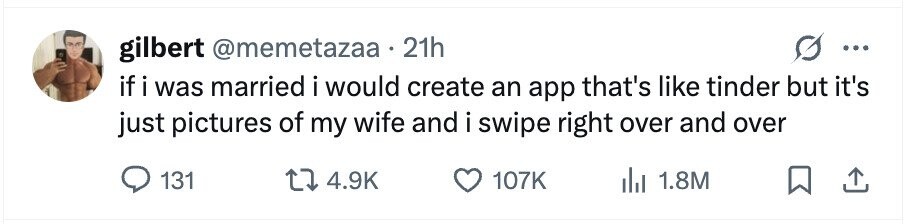 gilbert @memetazaa 21h ... if i was married i would create an app that's like tinder but it's just pictures of my wife and i swipe right over and over 131 4.9K 107K 1.8M