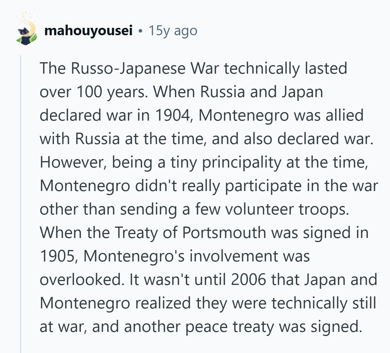mahouyousei 15y ago The Russo-Japanese War technically lasted over 100 years. When Russia and Japan declared war in 1904, Montenegro was allied with Russia at the time, and also declared war. However, being a tiny principality at the time, Montenegro didn't really participate in the war other than sending a few volunteer troops. When the Treaty of Portsmouth was signed in 1905, Montenegro's involvement was overlooked. It wasn't until 2006 that Japan and Montenegro realized they were technically still at war, and another peace treaty was signed. 