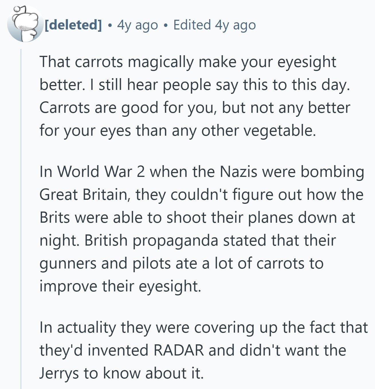  4y ago Edited 4y ago That carrots magically make your eyesight better. I still hear people say this to this day. Carrots are good for you, but not any better for your eyes than any other vegetable. In World War 2 when the Nazis were bombing Great Britain, they couldn't figure out how the Brits were able to shoot their planes down at night. British propaganda stated that their gunners and pilots ate a lot of carrots to improve their eyesight. In actuality they were covering up the fact that they'd invented RADAR and didn't want the Jerrys to 