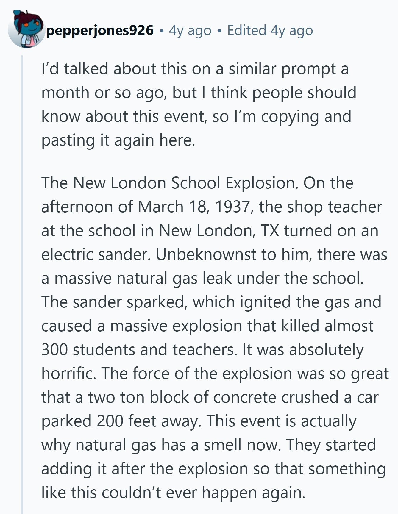 pepperjones926 4y ago Edited 4y ago I'd talked about this on a similar prompt a month or so ago, but I think people should know about this event, so I'm copying and pasting it again here. The New London School Explosion. On the afternoon of March 18, 1937, the shop teacher at the school in New London, TX turned on an electric sander. Unbeknownst to him, there was a massive natural gas leak under the school. The sander sparked, which ignited the gas and caused a massive explosion that killed almost 300 students and teachers. It was absolutely horrific. The