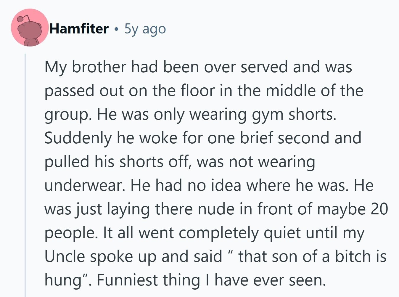 Hamfiter 5y ago My brother had been over served and was passed out on the floor in the middle of the group. Не was only wearing gym shorts. Suddenly he woke for one brief second and pulled his shorts off, was not wearing underwear. Не had no idea where he was. Не was just laying there nude in front of maybe 20 people. It all went completely quiet until my Uncle spoke up and said that son of a bitch is hung. Funniest thing | have ever seen.