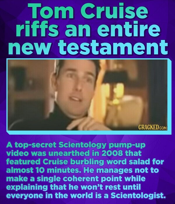 Tom Cruise riffs an entire new testament CRACKED.COM A top-secret Scientology pump-up video was unearthed in 2008 that featured Cruise burbling word salad for almost 10 minutes. He manages not to make a single coherent point while explaining that he won't rest until everyone in the world is a Scientologist.