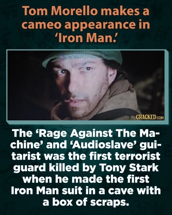 Tom Morello makes a cameo appearance in 'Iron Man! CRACKED.COM The 'Rage Against The Ma- chine' and 'Audioslave' gui- tarist was the first terrorist guard killed by Tony Stark when he made the first Iron Man suit in a cave with a box of scraps.
