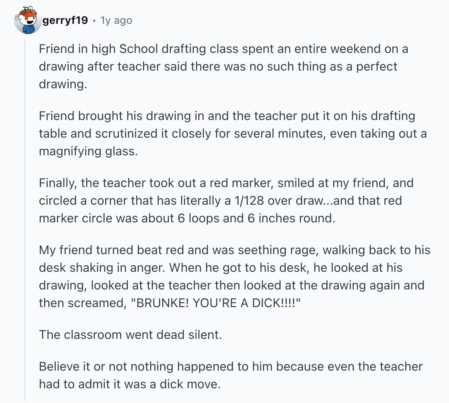 gerryf19 1y ago Friend in high School drafting class spent an entire weekend on a drawing after teacher said there was no such thing as a perfect drawing. Friend brought his drawing in and the teacher put it on his drafting table and scrutinized it closely for several minutes, even taking out a magnifying glass. Finally, the teacher took out a red marker, smiled at my friend, and circled a corner that has literally a 1/128 over draw...and that red marker circle was about 6 loops and 6 inches round. My friend turned beat red and was seething rage, walking