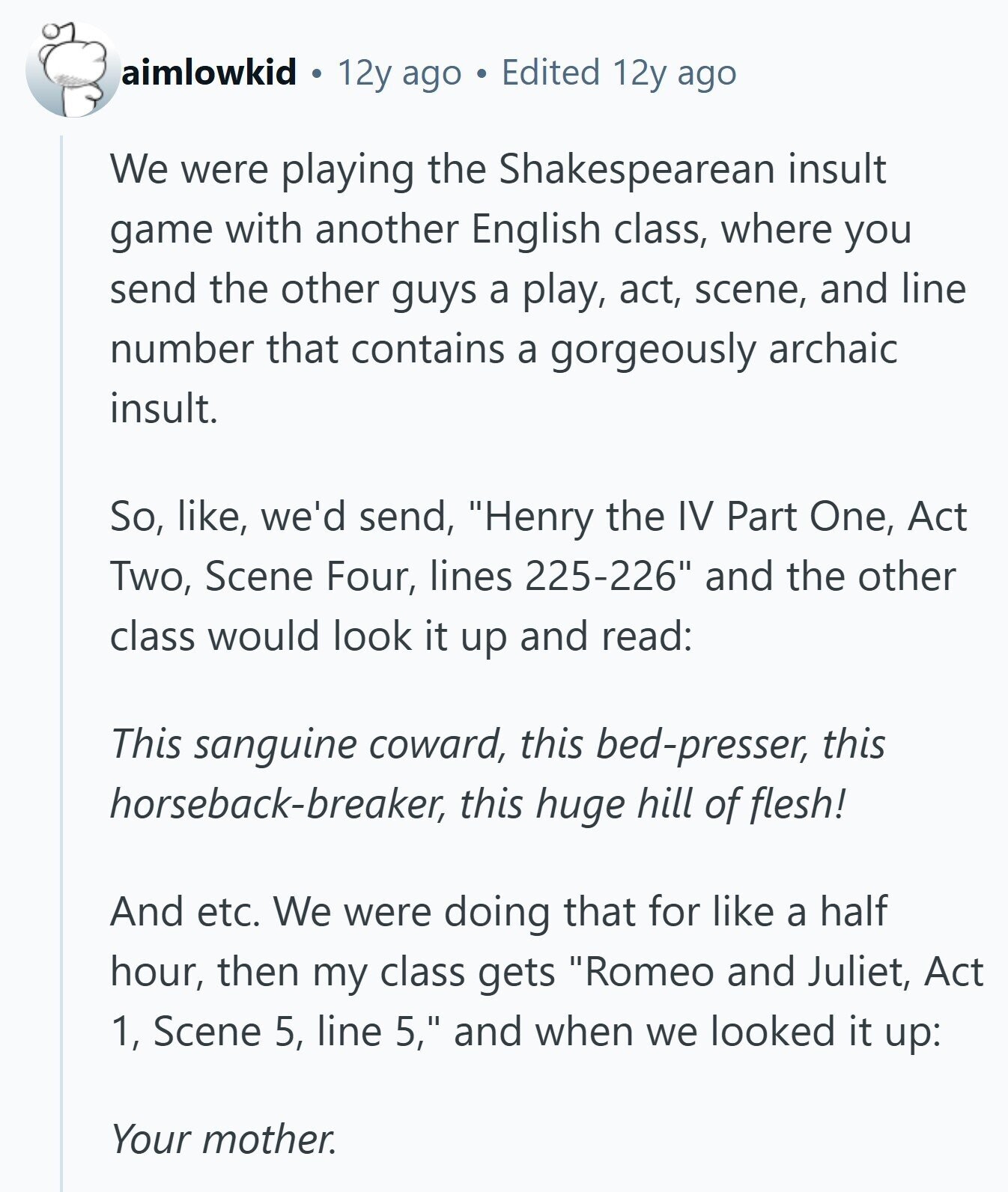 aimlowkid 12y ago Edited 12y ago We were playing the Shakespearean insult game with another English class, where you send the other guys a play, act, scene, and line number that contains a gorgeously archaic insult. So, like, we'd send, Henry the IV Part One, Act Two, Scene Four, lines 225-226 and the other class would look it up and read: This sanguine coward, this bed-presser, this horseback-breaker, this huge hill of flesh! And etc. We were doing that for like a half hour, then my class gets Romeo and Juliet, Act 1, Scene 5, line 5, and when we