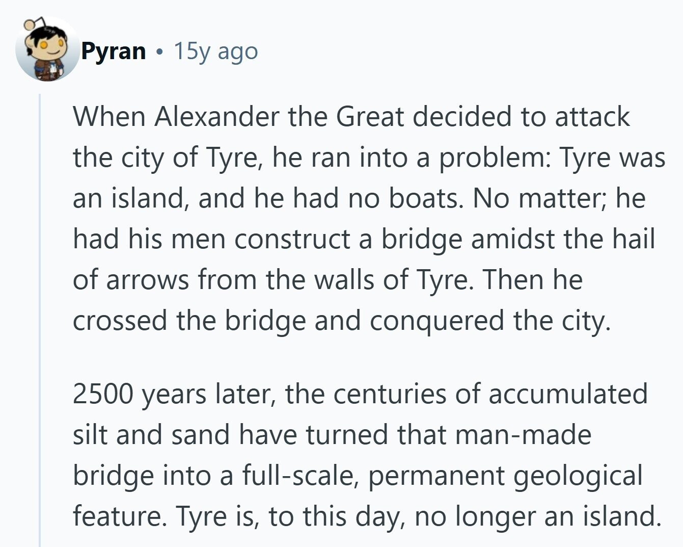 Pyran 15y ago When Alexander the Great decided to attack the city of Tyre, he ran into a problem: Tyre was an island, and he had no boats. No matter; he had his men construct a bridge amidst the hail of arrows from the walls of Tyre. Then he crossed the bridge and conquered the city. 2500 years later, the centuries of accumulated silt and sand have turned that man-made bridge into a full-scale, permanent geological feature. Tyre is, to this day, no longer an island. 