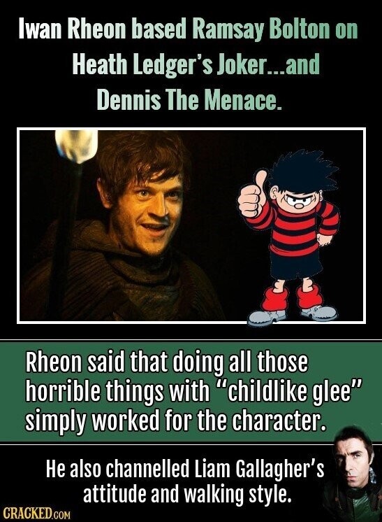Iwan Rheon based Ramsay Bolton on Heath Ledger's Joker...and Dennis The Menace. Rheon said that doing all those horrible things with childlike glee simply worked for the character. Не also channelled Liam Gallagher's attitude and walking style. CRACKED.COM
