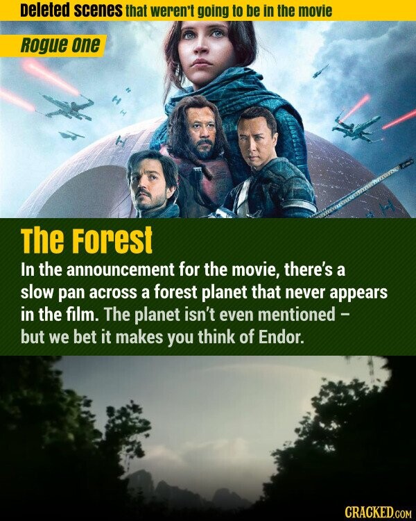 Deleted scenes that weren't going to be in the movie Rogue one The Forest In the announcement for the movie, there's a slow pan across a forest planet that never appears in the film. The planet isn't even mentioned - but we bet it makes you think of Endor. CRACKED.COM