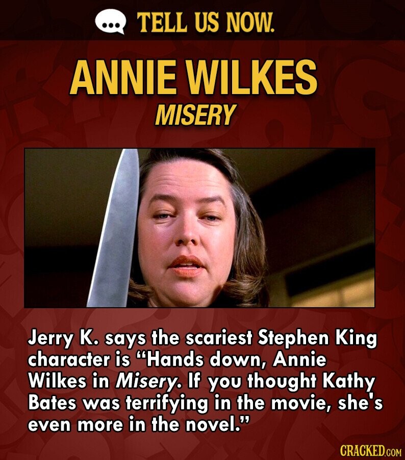 ... TELL US NOW. ANNIE WILKES MISERY Jerry K. says the scariest Stephen King character is Hands down, Annie Wilkes in Misery. If you thought Kathy Bates was terrifying in the movie, she's even more in the novel. CRACKED.COM