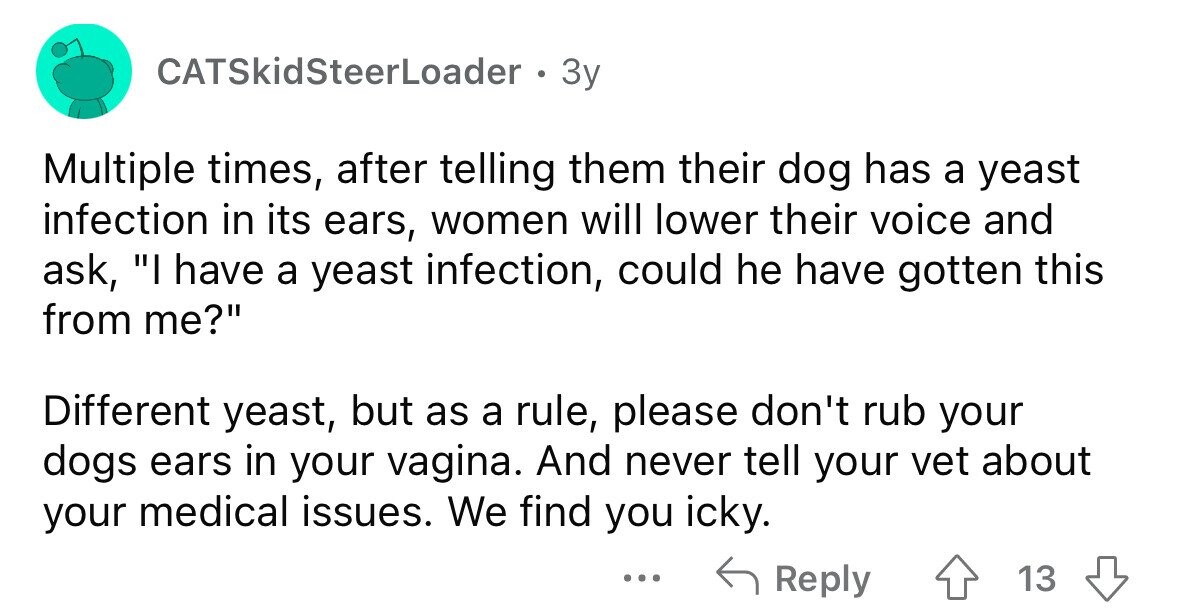 CATSkidSteerLoader . Зу Multiple times, after telling them their dog has a yeast infection in its ears, women will lower their voice and ask, I have a yeast infection, could he have gotten this from me? Different yeast, but as a rule, please don't rub your dogs ears in your vagina. And never tell your vet about your medical issues. We find you icky. ... Reply 13