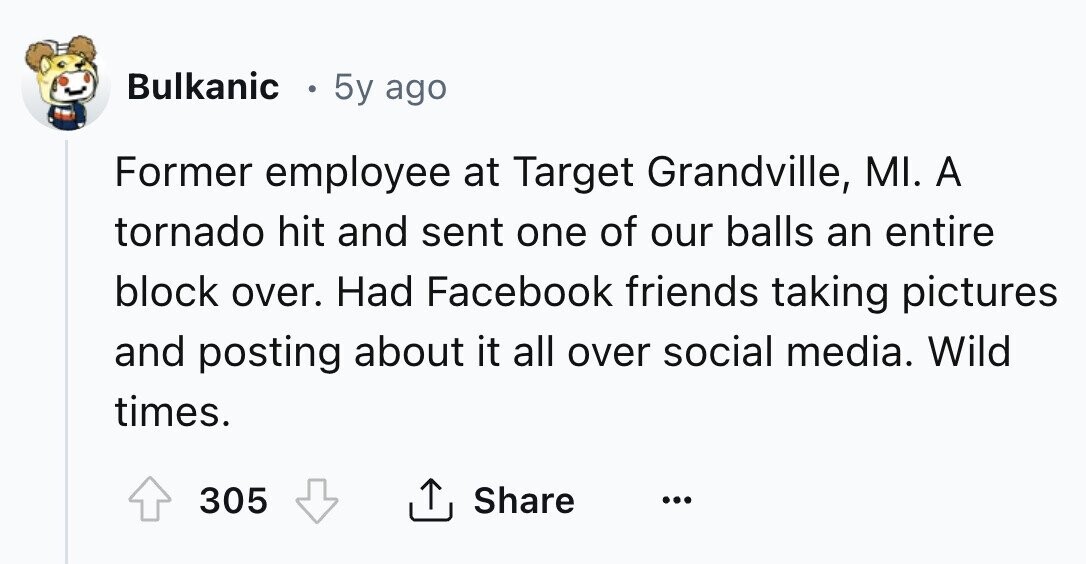 Bulkanic 5y ago Former employee at Target Grandville, MI. A tornado hit and sent one of our balls an entire block over. Had Facebook friends taking pictures and posting about it all over social media. Wild times. 305 Share ... 