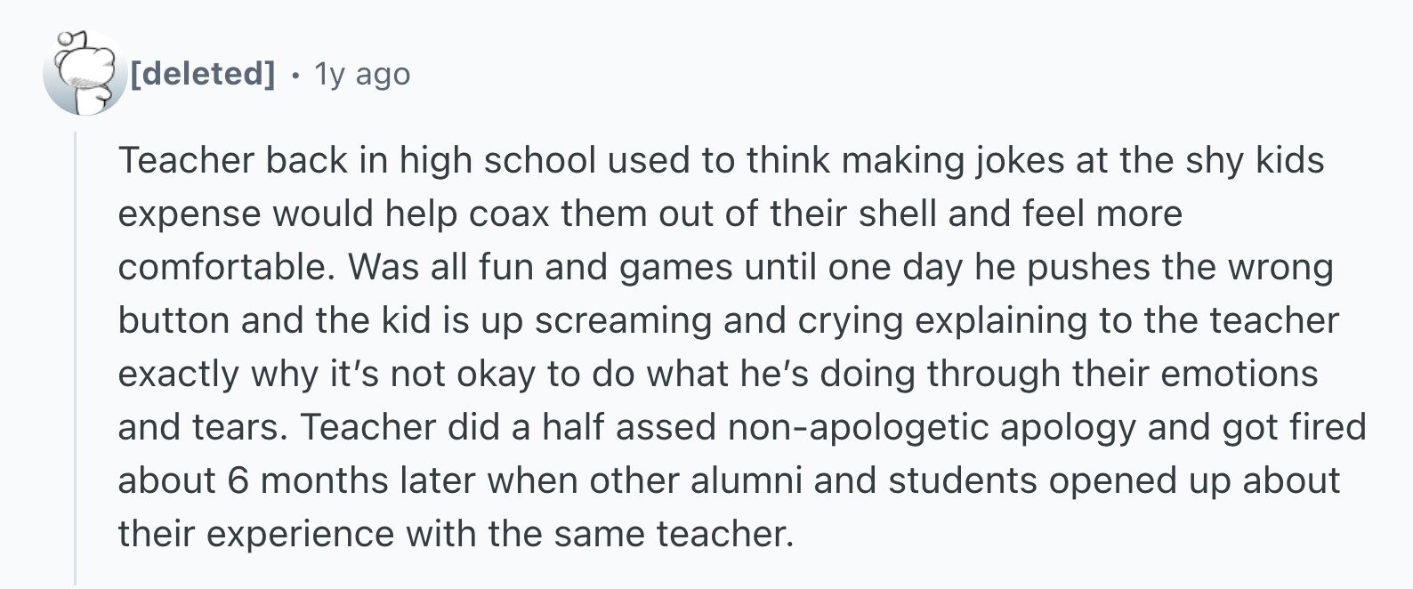 1y ago Teacher back in high school used to think making jokes at the shy kids expense would help соах them out of their shell and feel more comfortable. Was all fun and games until one day he pushes the wrong button and the kid is up screaming and crying explaining to the teacher exactly why it's not okay to do what he's doing through their emotions and tears. Teacher did a half assed non-apologetic apology and got fired about 6 months later when other alumni and students opened up about their experience with the same teacher.